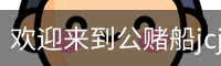欢迎来到公赌船jcjc710(中国)股份有限公司
